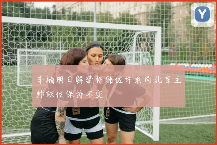 李楠明日解禁将辅佐许利民北京主帅职位保持不变