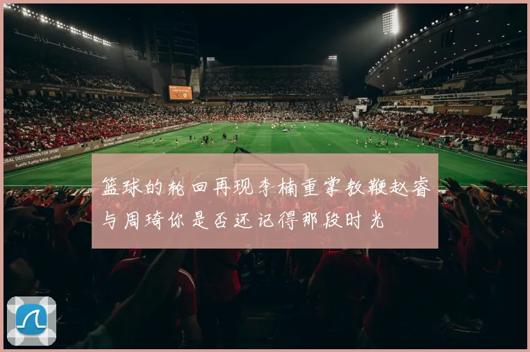 篮球的轮回再现李楠重掌教鞭赵睿与周琦你是否还记得那段时光