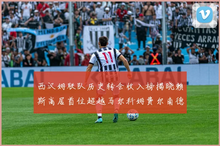 西汉姆联队历史转会收入榜揭晓赖斯高居首位超越马尔科姆费尔南德斯