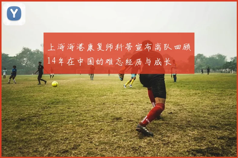 上海海港康复师科蒂宣布离队回顾14年在中国的难忘经历与成长