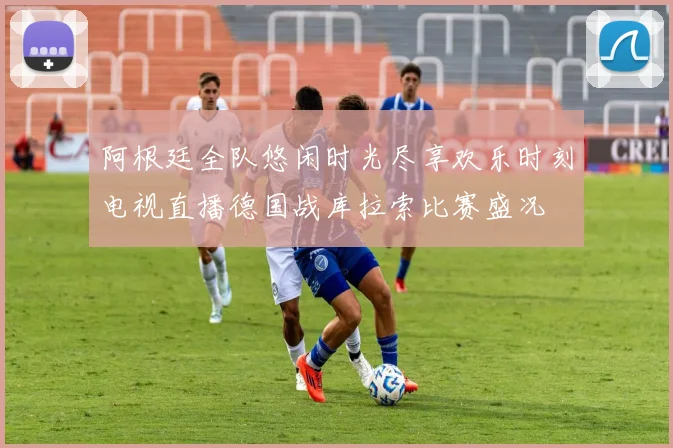 阿根廷全队悠闲时光尽享欢乐时刻电视直播德国战库拉索比赛盛况