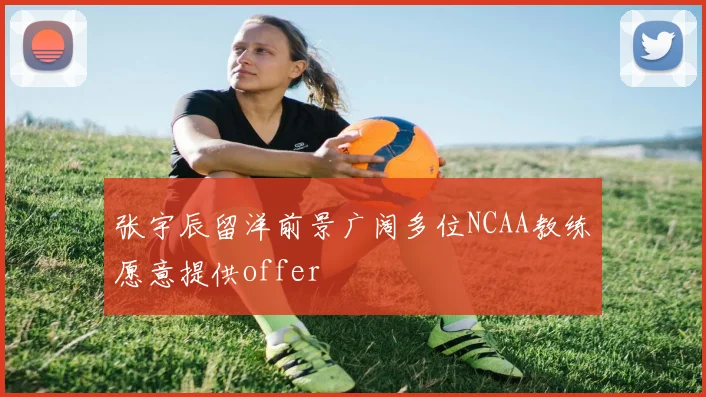 张宇辰留洋前景广阔多位NCAA教练愿意提供offer