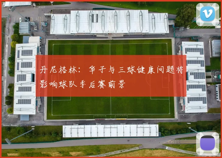 丹尼格林：华子与三球健康问题将影响球队季后赛前景