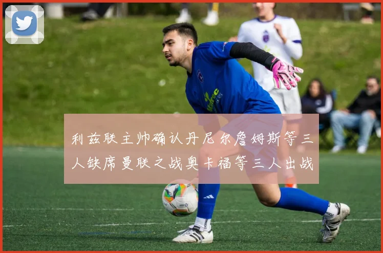 利兹联主帅确认丹尼尔詹姆斯等三人缺席曼联之战奥卡福等三人出战存疑