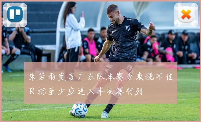 朱芳雨直言广东队本赛季表现不佳目标至少应进入半决赛行列