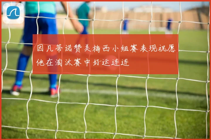 因凡蒂诺赞美梅西小组赛表现祝愿他在淘汰赛中好运连连