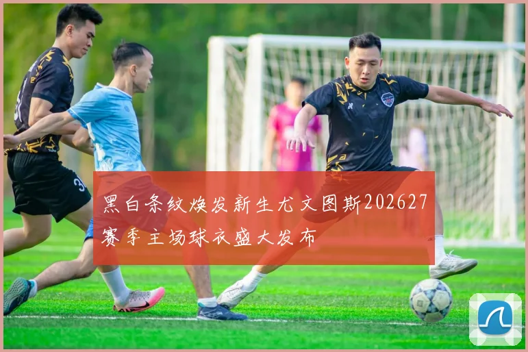 黑白条纹焕发新生尤文图斯202627赛季主场球衣盛大发布