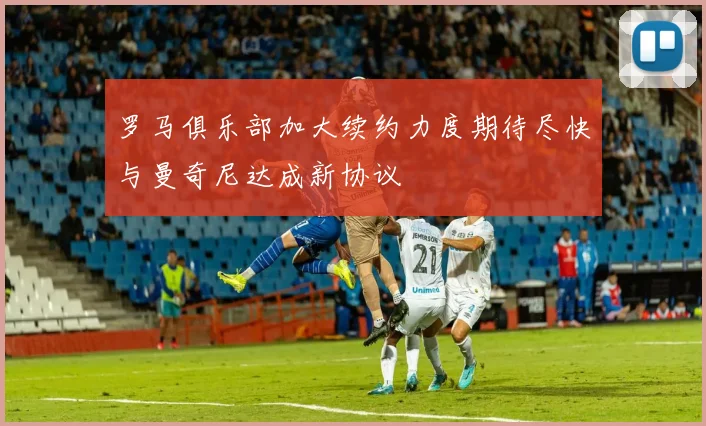 罗马俱乐部加大续约力度期待尽快与曼奇尼达成新协议