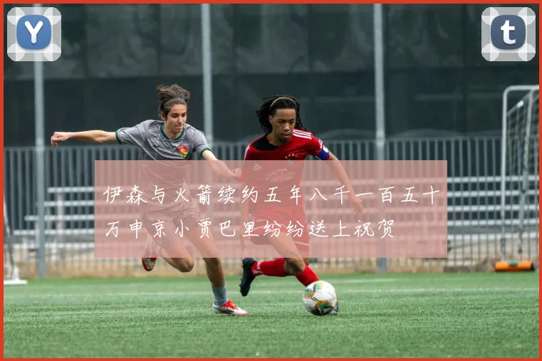 伊森与火箭续约五年八千一百五十万申京小贾巴里纷纷送上祝贺
