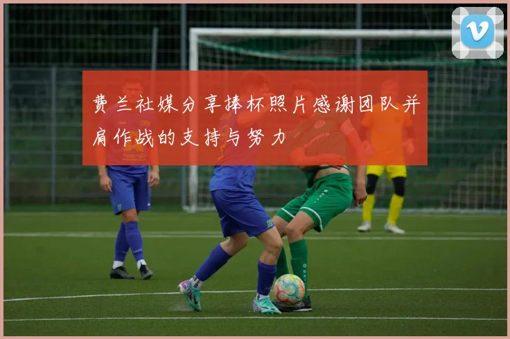 费兰社媒分享捧杯照片感谢团队并肩作战的支持与努力