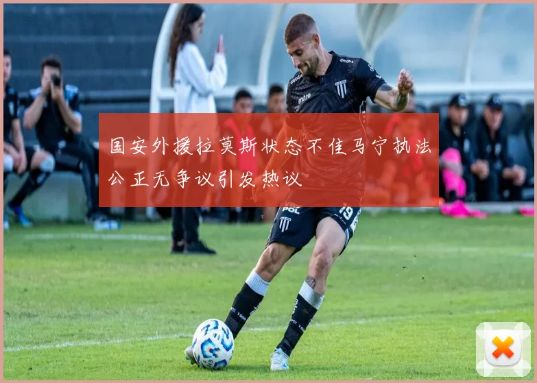 国安外援拉莫斯状态不佳马宁执法公正无争议引发热议