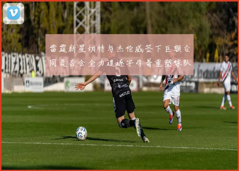 雷霆新星切特与杰伦威签下巨额合同是否会全力追逐字母哥重塑球队实力