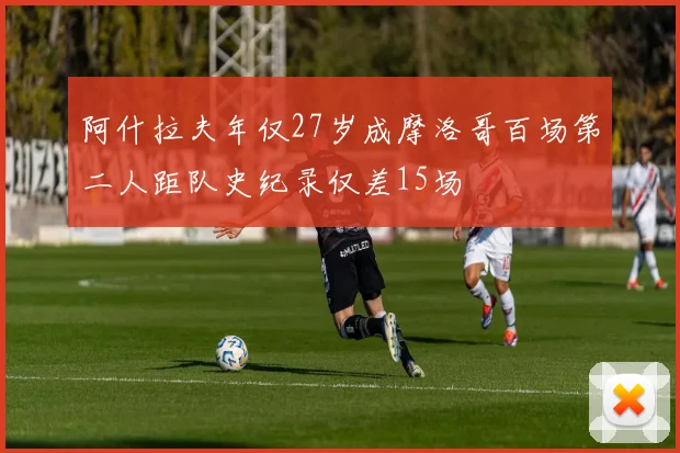 阿什拉夫年仅27岁成摩洛哥百场第二人距队史纪录仅差15场
