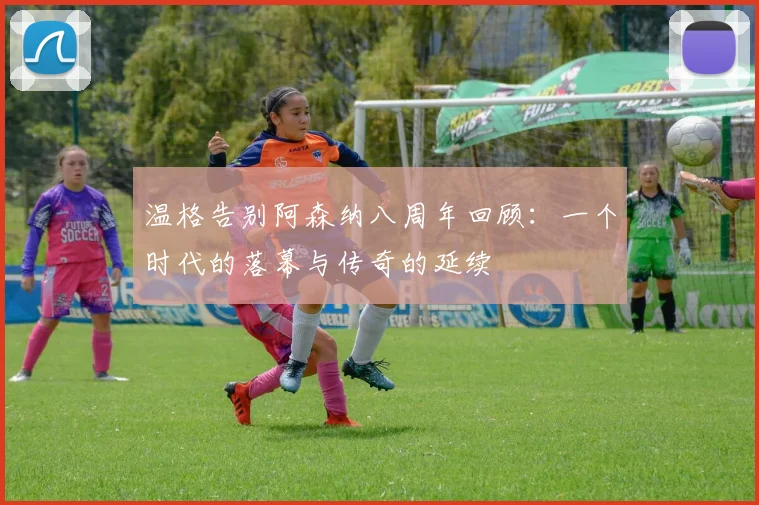 温格告别阿森纳八周年回顾：一个时代的落幕与传奇的延续