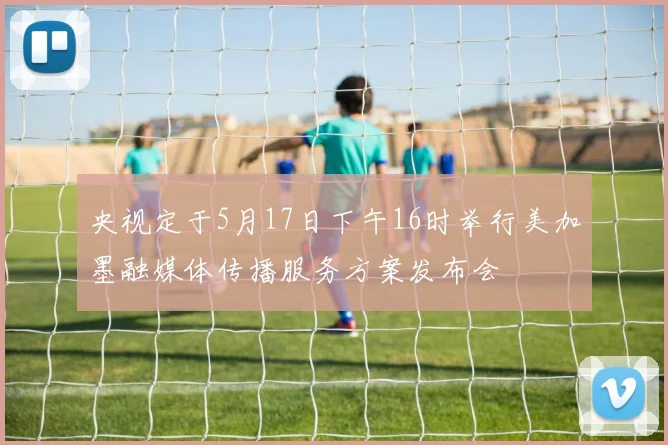 央视定于5月17日下午16时举行美加墨融媒体传播服务方案发布会