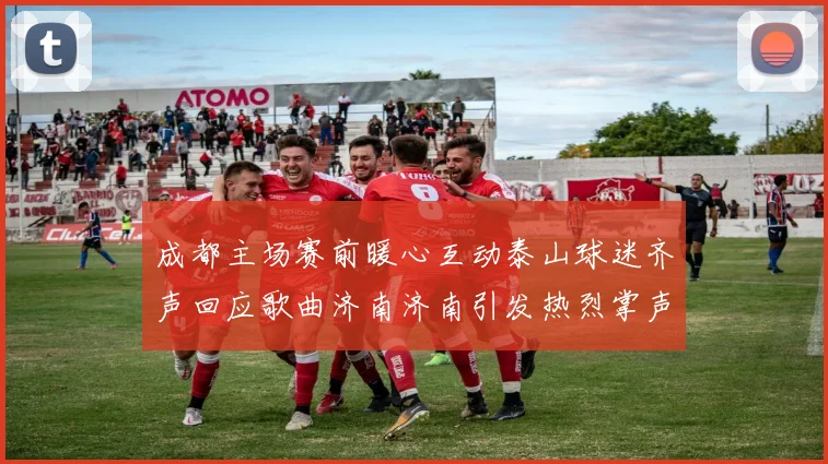 成都主场赛前暖心互动泰山球迷齐声回应歌曲济南济南引发热烈掌声
