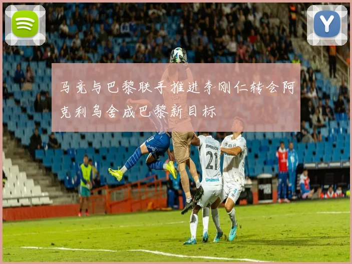 马竞与巴黎联手推进李刚仁转会阿克利乌舍成巴黎新目标