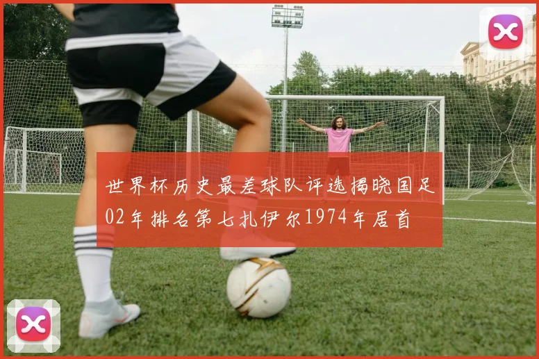 世界杯历史最差球队评选揭晓国足02年排名第七扎伊尔1974年居首