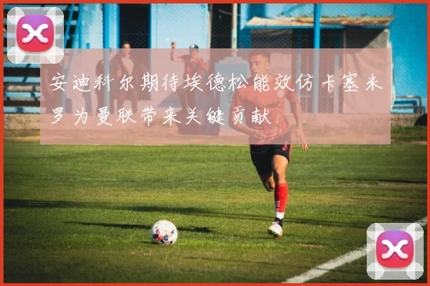 安迪科尔期待埃德松能效仿卡塞米罗为曼联带来关键贡献