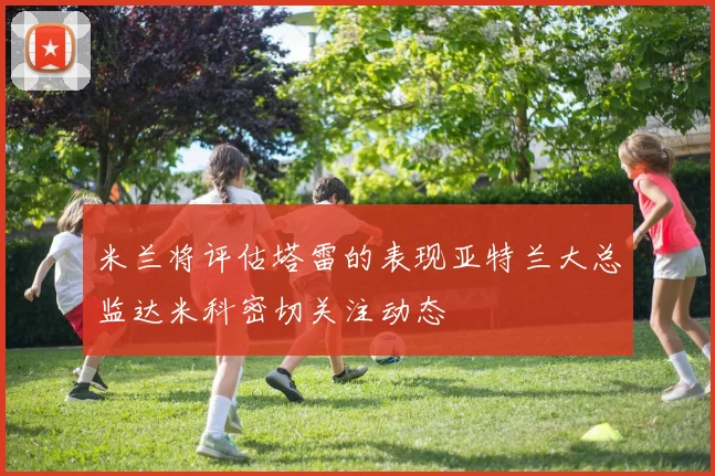 米兰将评估塔雷的表现亚特兰大总监达米科密切关注动态