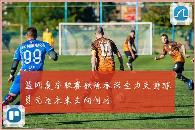 篮网夏季联赛教练承诺全力支持球员无论未来去向何方