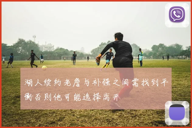 湖人续约老詹与补强之间需找到平衡否则他可能选择离开
